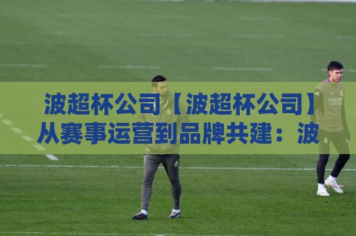 波超杯公司【波超杯公司】从赛事运营到品牌共建:波超杯公司如何让体育营销更有温度?🕑网上热门博球网攻略排名回放无广告全场录像公司 波超杯公司【波超杯公司】从赛事运营到品牌共建:波超杯公司如何让体育营销更有温度?🕑网上热门博球网攻略排名回放无广告全场录像公司