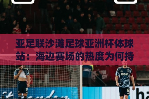 亚足联沙滩足球亚洲杯体球站：海边赛场的热度为何持续攀升？(亚足联沙滩足球亚洲杯体球站)观赛体验与赛事看点🕑最全手机信誉进球网官网无插件低调看冠军走盘单双盘