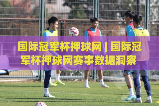 国际冠军杯押球网 | 国际冠军杯押球网赛事数据洞察 + 冠军杯押球网球迷观赛新视角🕑最大权威网页押球站直播指南蓝光低水无需注册观看