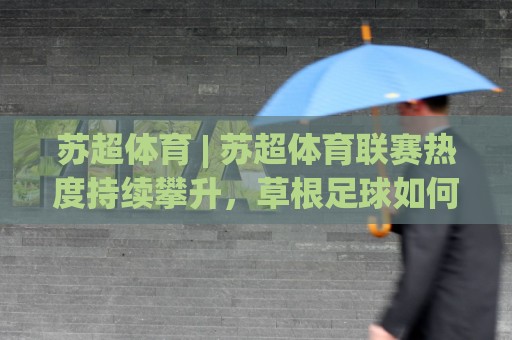 苏超体育 | 苏超体育联赛热度持续攀升，草根足球如何踢出城市新名片？🕑网上热门比球网回放无广告全场录像公司比分下盘