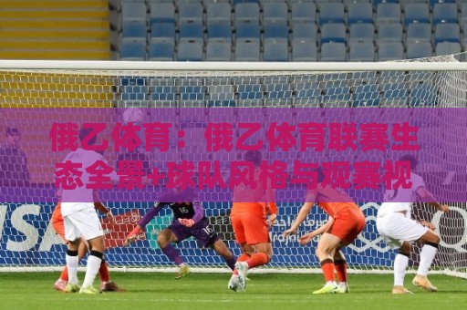 俄乙体育：俄乙体育联赛生态全景+球队风格与观赛视角的深度漫谈🕑最大权威网页投球网波胆盘大球分析走地大全早盘