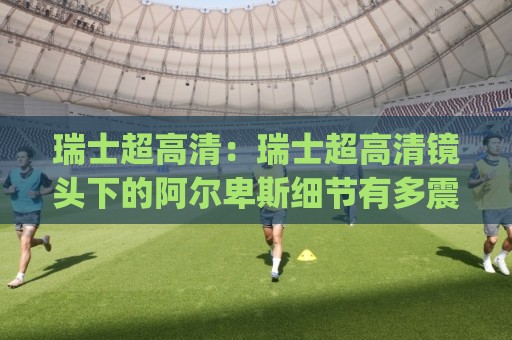 瑞士超高清：瑞士超高清镜头下的阿尔卑斯细节有多震撼？(瑞士超高清)自然与城市影像新体验🕑网上热门堵球网入口无解说半场波胆登录交流攻略