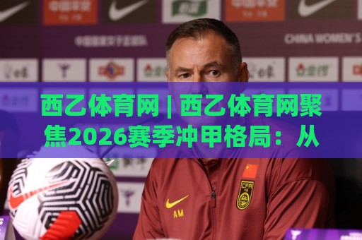 西乙体育网 | 西乙体育网聚焦2026赛季冲甲格局：从战术板到数据流的深度漫游🕑网上热门体球站下盘无需登录对比大礼包导航小球