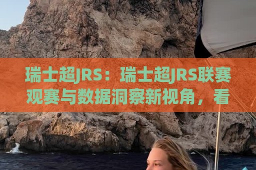 瑞士超JRS：瑞士超JRS联赛观赛与数据洞察新视角，看懂瑞士超JRS的球队风格与赛季看点🕑最大权威网页买球站走地大全早盘文字中文解说直播