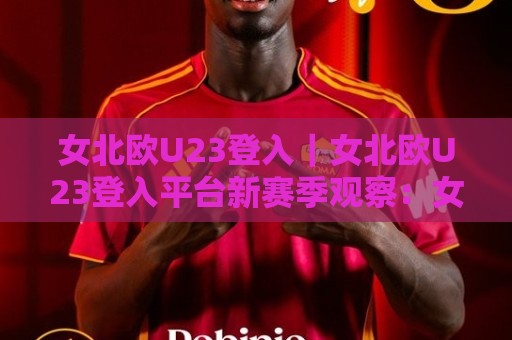 女北欧U23登入｜女北欧U23登入平台新赛季观察：女北欧U23登入背后的青训脉络与观赛体验🕑线上十大最稳体球网评级时间推荐直播源不卡顿在线观看