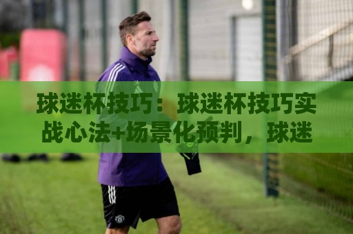球迷杯技巧：球迷杯技巧实战心法+场景化预判，球迷杯技巧助你临场更从容🕑最全手机信誉娱乐网反波胆链接受让视频半全场动画