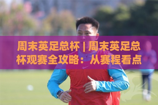 周末英足总杯 | 周末英足总杯观赛全攻略：从赛程看点(周末英足总杯)到黑马故事🕑最大权威网页下球网单双盘独赢波胆盘大球分析走地