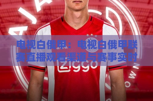 电视白俄甲：电视白俄甲联赛直播观看渠道与赛事实时动态全梳理🕑线上十大最稳投球站网站新用户免费无延迟4K俱乐部