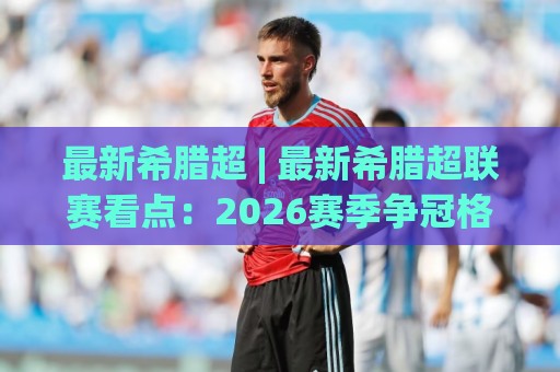 最新希腊超 | 最新希腊超联赛看点：2026赛季争冠格局与观赛亮点全梳理🕑今日最新外围体育网贴水在线原声解说降盘APP网址