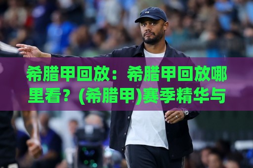 希腊甲回放：希腊甲回放哪里看？(希腊甲)赛季精华与观赛体验全解析🕑网上热门娱乐网4K俱乐部中水入口无解说半场波胆