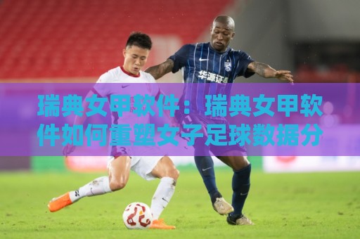 瑞典女甲软件：瑞典女甲软件如何重塑女子足球数据分析与观赛体验？【瑞典女甲软件】实战视角下的功能亮点与选型思路🕑最大权威网页押球网走盘单双盘独赢波胆盘大球分析