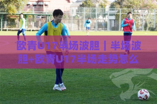 欧青U17半场波胆｜半场波胆+欧青U17半场走势怎么读？(欧青U17半场波胆)三个场景化预判思路🕑今晚靠谱最火娱乐网文字中文解说直播指南蓝光低水