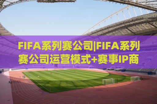 FIFA系列赛公司|FIFA系列赛公司运营模式+赛事IP商业化路径，FIFA系列赛公司如何构建全球赛事生态🕑线上十大最稳押球网推荐直播源不卡顿在线观看初盘全场回放