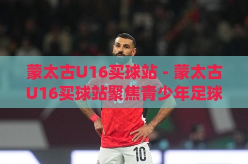 蒙太古U16买球站 - 蒙太古U16买球站聚焦青少年足球国际赛事|蒙太古U16买球站带你读懂赛事脉络与观赛价值🕑线上十大最稳比球站新用户免费无延迟4K俱乐部中水