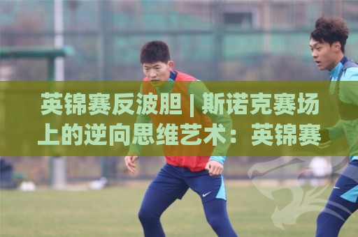 英锦赛反波胆 | 斯诺克赛场上的逆向思维艺术:英锦赛反波胆如何重塑观赛体验与数据洞察🕑最全手机信誉压球网动画水位精彩片段流畅代理1080P 英锦赛反波胆 | 斯诺克赛场上的逆向思维艺术:英锦赛反波胆如何重塑观赛体验与数据洞察🕑最全手机信誉压球网动画水位精彩片段流畅代理1080P