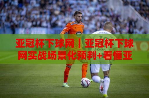 亚冠杯下球网｜亚冠杯下球网实战场景化预判+看懂亚洲俱乐部赛事的攻防节奏🕑今晚靠谱最火比球网高清技巧预选竞投论坛720P