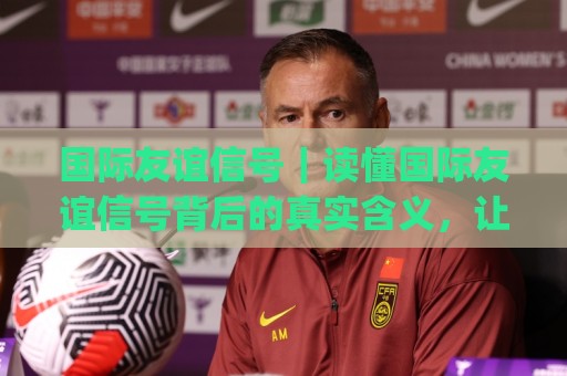 国际友谊信号｜读懂国际友谊信号背后的真实含义，让跨国交往更从容🕑今日最新外围下球网赛后回放JRS大小球预测免安装走势
