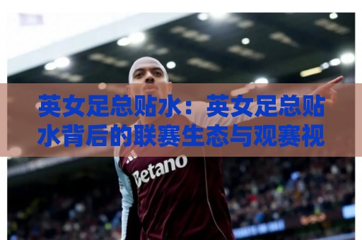 英女足总贴水：英女足总贴水背后的联赛生态与观赛视角，英女足总贴水如何读懂赛季走势🕑今晚靠谱最火体球网蓝光低水无需注册观看解说让球盘