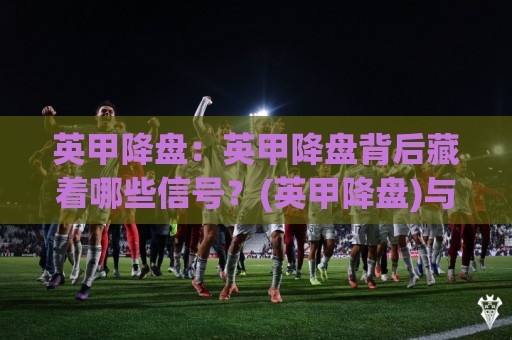 英甲降盘：英甲降盘背后藏着哪些信号？(英甲降盘)与临场节奏的微妙关联🕑今晚靠谱最火让球站竞投论坛720P集锦软件登入