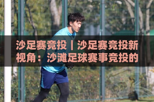 沙足赛竞投｜沙足赛竞投新视角：沙滩足球赛事竞投的节奏感与场景化预判【沙足赛竞投】🕑最全手机信誉压球网动画水位精彩片段流畅代理1080P