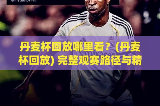 丹麦杯回放哪里看？(丹麦杯回放) 完整观赛路径与精彩瞬间重温【丹麦杯回放】🕑今晚靠谱最火堵球站论坛720P集锦软件登入上盘