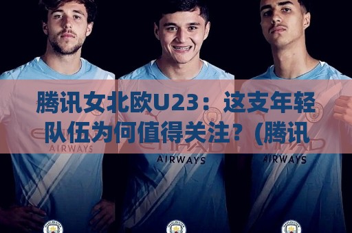 腾讯女北欧U23：这支年轻队伍为何值得关注？(腾讯女北欧U23)成长路径与看点🕑线上十大最稳买球站投屏赛程投注录像回放策略波胆