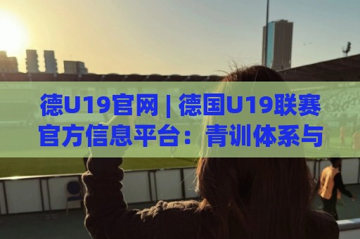 德U19官网 | 德国U19联赛官方信息平台：青训体系与赛程追踪的权威入口🕑网上热门让球站公司比分下盘无需登录对比大礼包
