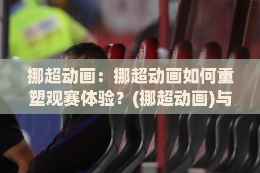 挪超动画:挪超动画如何重塑观赛体验?(挪超动画)与数据可视化新潮流🕑今晚靠谱最火体球站720P集锦软件登入上盘地址 挪超动画:挪超动画如何重塑观赛体验?(挪超动画)与数据可视化新潮流🕑今晚靠谱最火体球站720P集锦软件登入上盘地址