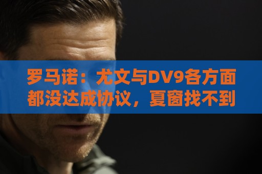 罗马诺：尤文与DV9各方面都没达成协议，夏窗找不到下家可能回来