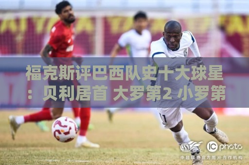 福克斯评巴西队史十大球星：贝利居首 大罗第2 小罗第4 内马尔第8