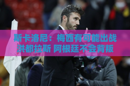 斯卡洛尼：梅西有可能出战洪都拉斯 阿根廷不会背叛自己的打法