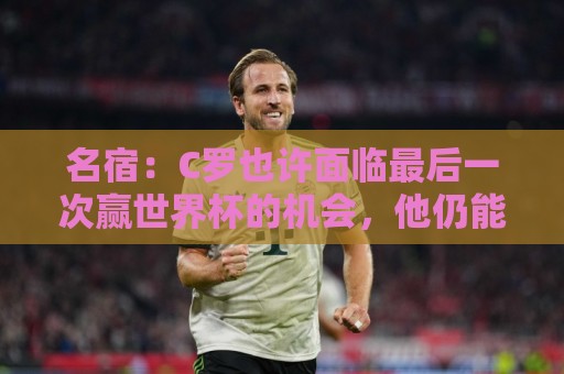 名宿：C罗也许面临最后一次赢世界杯的机会，他仍能决定比赛