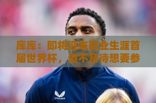 库库：即将迎来职业生涯首届世界杯，迫不及待想要参与并享受