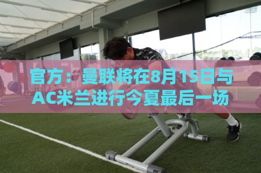 官方：曼联将在8月15日与AC米兰进行今夏最后一场季前赛
