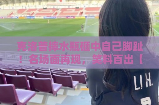 克洛普摔水瓶砸中自己脚趾！名场面再现，笑料百出【克洛普摔水瓶砸中自己脚趾】