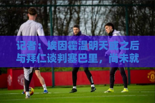 记者：埃因霍温明天或之后与拜仁谈判塞巴里，尚未就金额达成协议