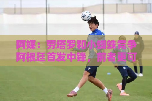 阿媒：劳塔罗和小蜘蛛竞争阿根廷首发中锋，前者更可能本周三首发