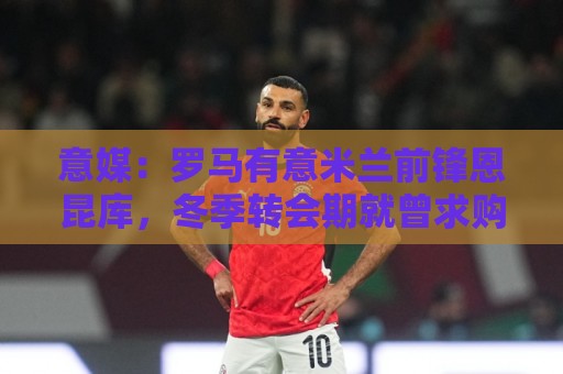 意媒：罗马有意米兰前锋恩昆库，冬季转会期就曾求购但被球员拒绝
